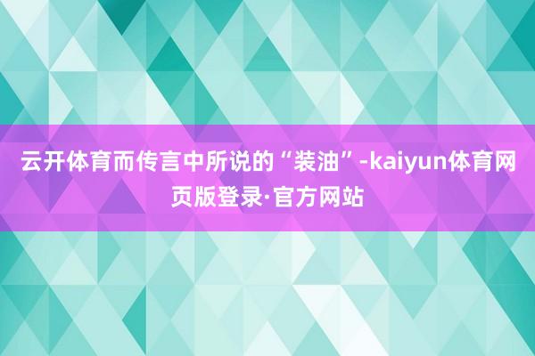 云开体育而传言中所说的“装油”-kaiyun体育网页版登录·官方网站