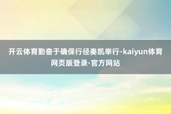 开云体育勤奋于确保行径奏凯举行-kaiyun体育网页版登录·官方网站