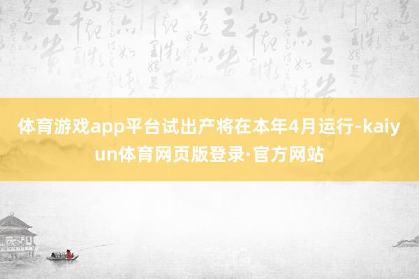 体育游戏app平台试出产将在本年4月运行-kaiyun体育网页版登录·官方网站
