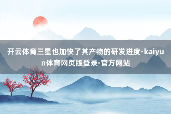 开云体育三星也加快了其产物的研发进度-kaiyun体育网页版登录·官方网站