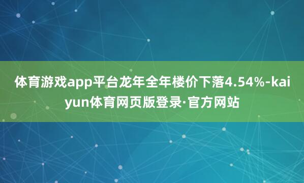 体育游戏app平台龙年全年楼价下落4.54%-kaiyun体育网页版登录·官方网站