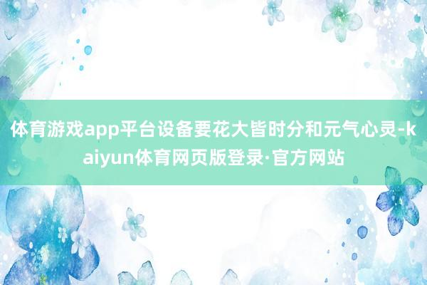 体育游戏app平台设备要花大皆时分和元气心灵-kaiyun体育网页版登录·官方网站