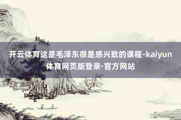 开云体育这是毛泽东很是感兴致的课程-kaiyun体育网页版登录·官方网站