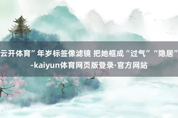 云开体育”年岁标签像滤镜 把她框成“过气”“隐居”-kaiyun体育网页版登录·官方网站