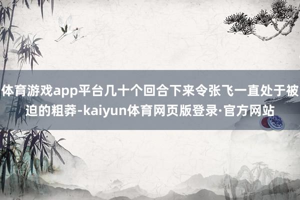 体育游戏app平台几十个回合下来令张飞一直处于被迫的粗莽-kaiyun体育网页版登录·官方网站