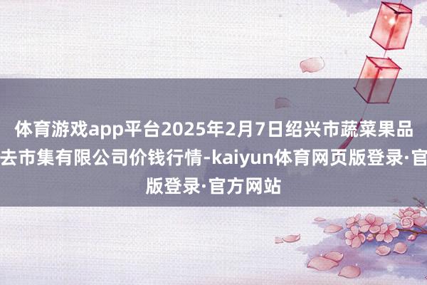 体育游戏app平台2025年2月7日绍兴市蔬菜果品批发来去市集有限公司价钱行情-kaiyun体育网页版登录·官方网站