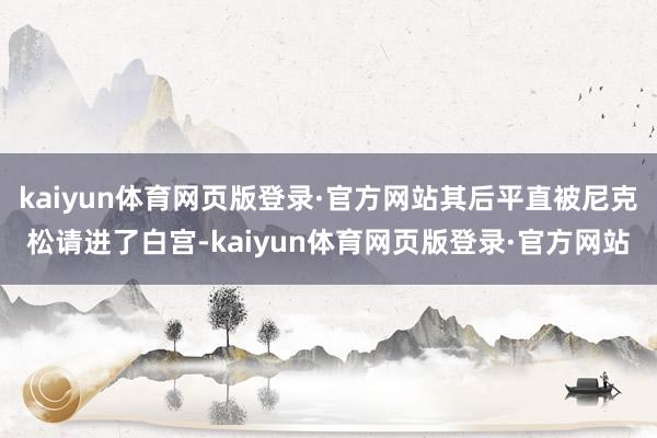 kaiyun体育网页版登录·官方网站其后平直被尼克松请进了白宫-kaiyun体育网页版登录·官方网站