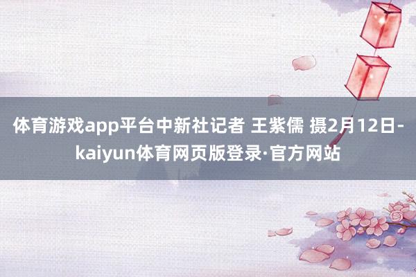 体育游戏app平台中新社记者 王紫儒 摄2月12日-kaiyun体育网页版登录·官方网站