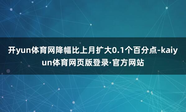 开yun体育网降幅比上月扩大0.1个百分点-kaiyun体育网页版登录·官方网站