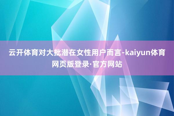 云开体育对大批潜在女性用户而言-kaiyun体育网页版登录·官方网站