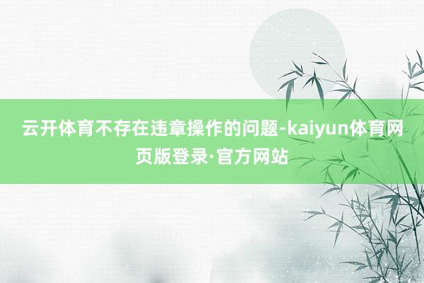 云开体育不存在违章操作的问题-kaiyun体育网页版登录·官方网站