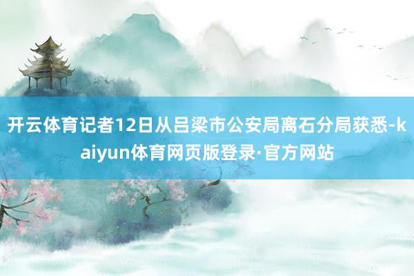 开云体育记者12日从吕梁市公安局离石分局获悉-kaiyun体育网页版登录·官方网站