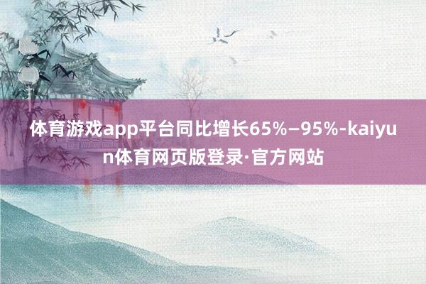 体育游戏app平台同比增长65%—95%-kaiyun体育网页版登录·官方网站
