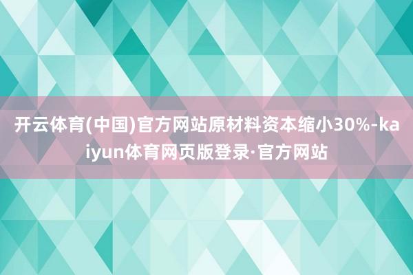 开云体育(中国)官方网站原材料资本缩小30%-kaiyun体育网页版登录·官方网站