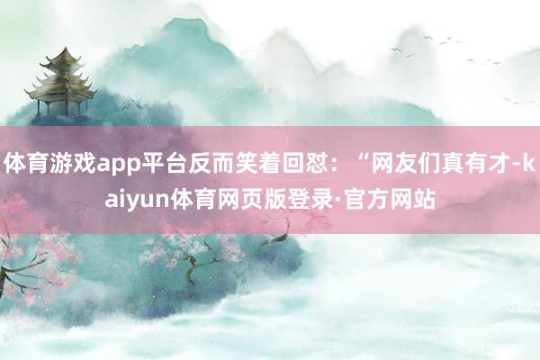 体育游戏app平台反而笑着回怼：“网友们真有才-kaiyun体育网页版登录·官方网站